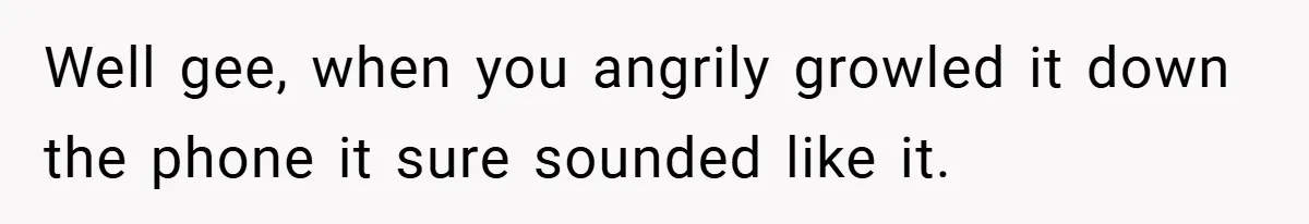 Well gee, when you angrily growled it down the phone it sure sounded like it.