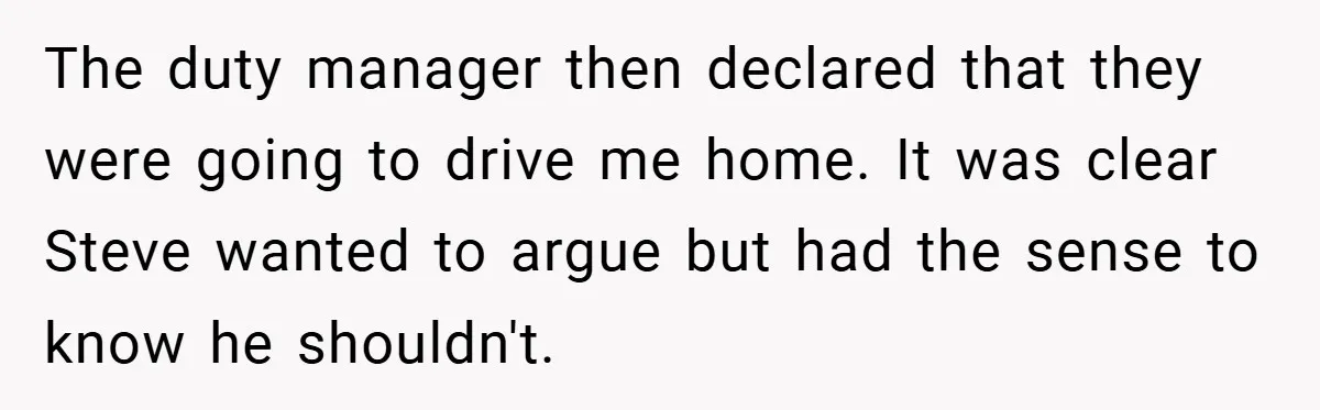 The duty manager then declared that they were going to drive me home. It was clear Steve wanted to argue but had the sense to know he shouldn't.