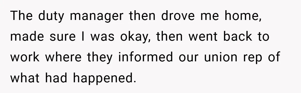 The duty manager then drove me home, made sure I was okay, then went back to work where they informed our union rep of what had happened.