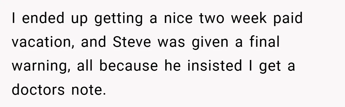 I ended up getting a nice two week paid vacation, and Steve was given a final warning, all because he insisted I get a doctors note.