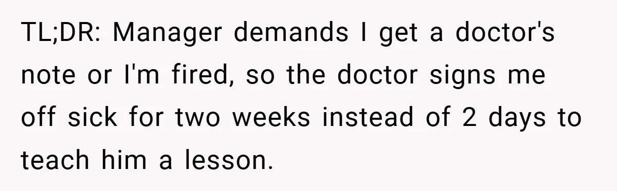 TL;DR: Manager demands I get a doctor's note or I'm fired, so the doctor signs me off sick for two weeks instead of 2 days to teach him a lesson.