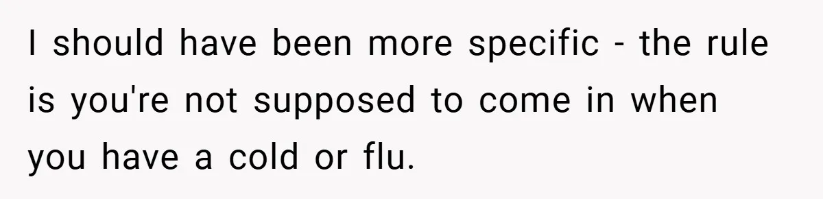 I should have been more specific - the rule is you're not supposed to come in when you have a cold or flu.
