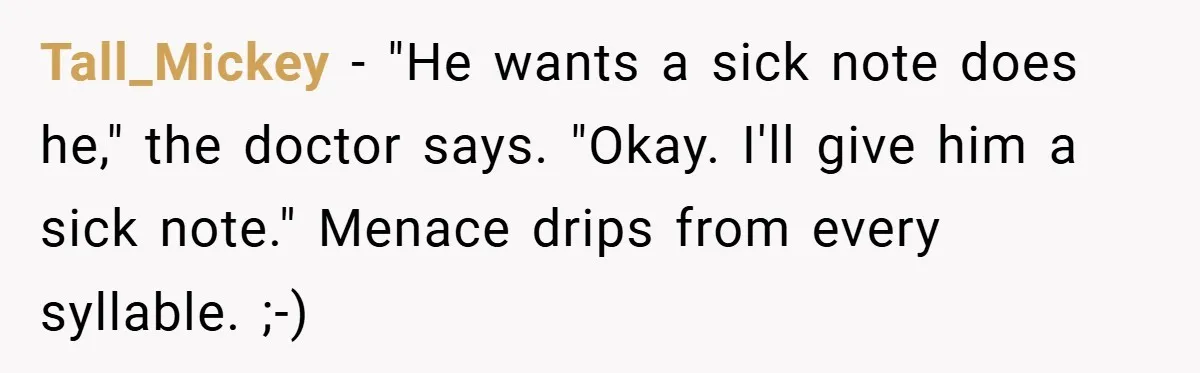 Tall_Mickey − "He wants a sick note does he," the doctor says. "Okay. I'll give him a sick note." Menace drips from every syllable. ;-)