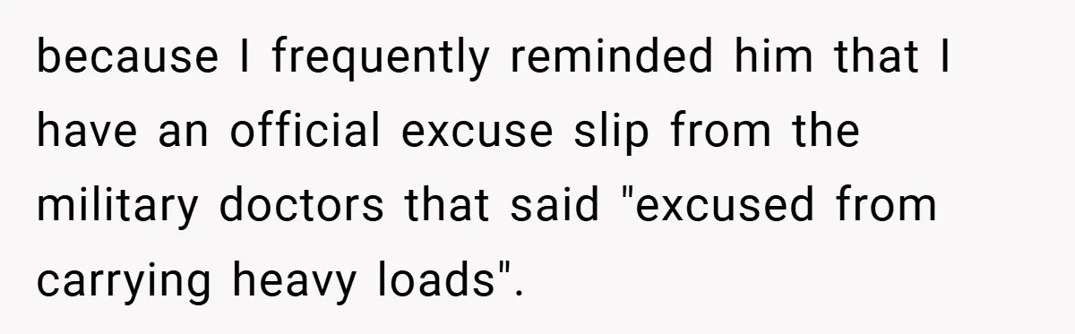 because I frequently reminded him that I have an official excuse slip from the military doctors that said "excused from carrying heavy loads".