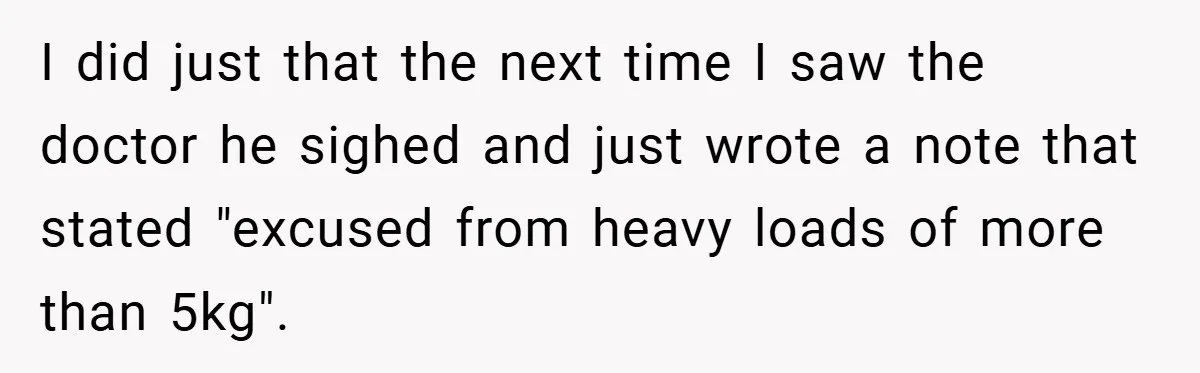 I did just that the next time I saw the doctor he sighed and just wrote a note that stated "excused from heavy loads of more than 5kg".