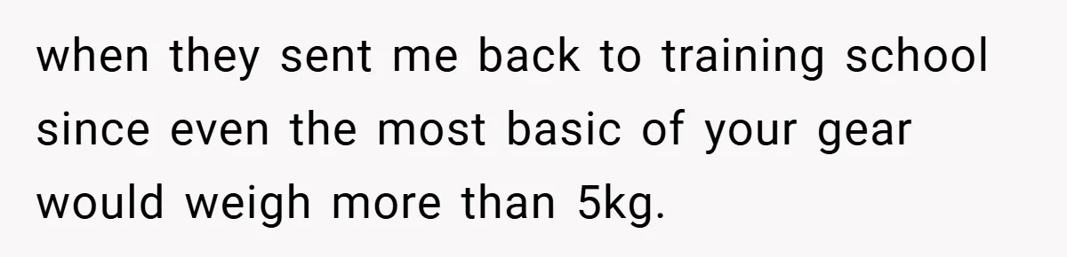 when they sent me back to training school since even the most basic of your gear would weigh more than 5kg.