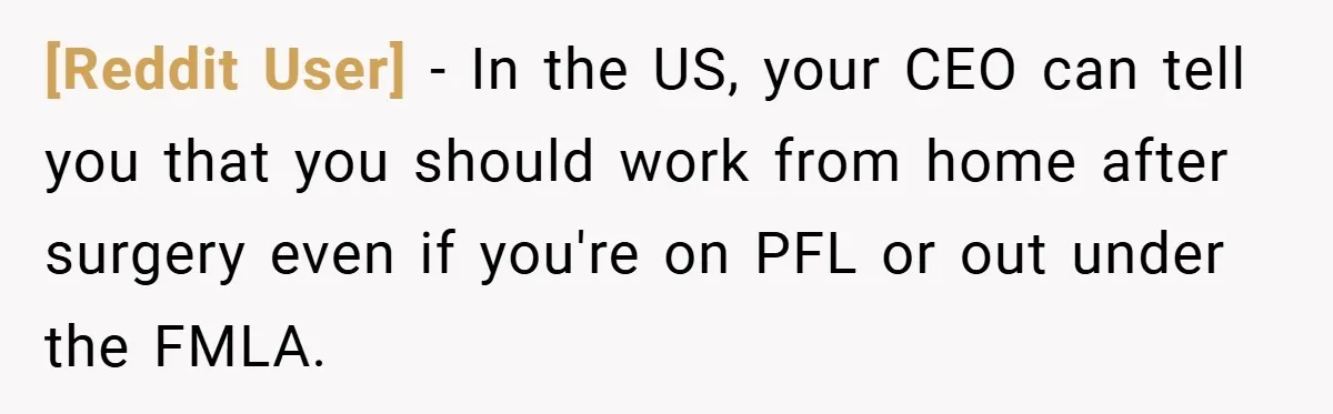 [Reddit User] − In the US, your CEO can tell you that you should work from home after surgery even if you're on PFL or out under the FMLA.