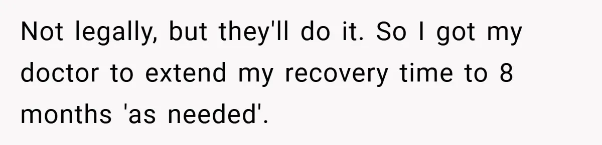 Not legally, but they'll do it. So I got my doctor to extend my recovery time to 8 months 'as needed'.