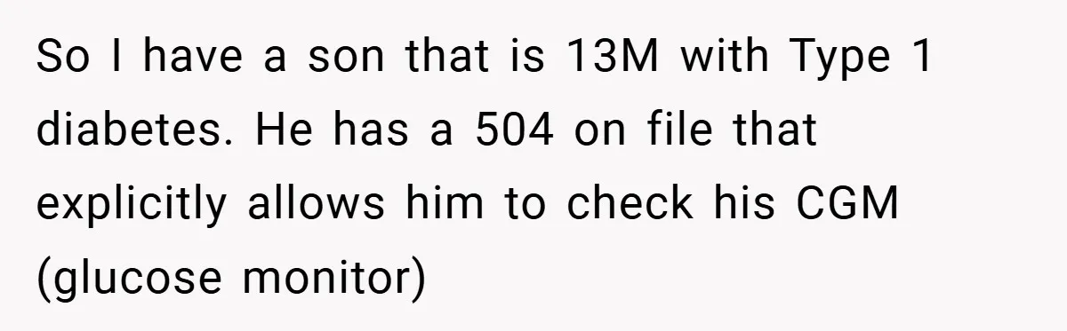 So I have a son that is 13M with Type 1 diabetes. He has a 504 on file that explicitly allows him to check his CGM (glucose monitor)