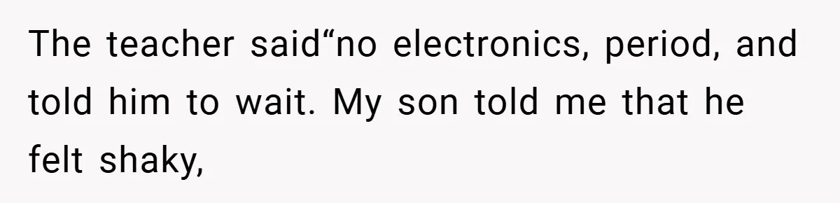 The teacher said“no electronics, period, and told him to wait. My son told me that he felt shaky,