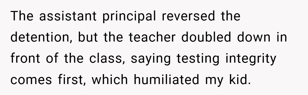 The assistant principal reversed the detention, but the teacher doubled down in front of the class, saying testing integrity comes first, which humiliated my kid.