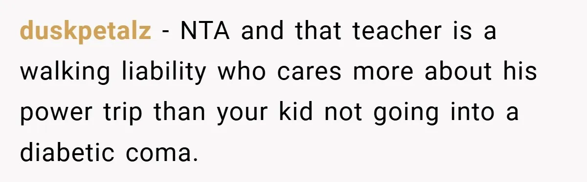 duskpetalz − NTA and that teacher is a walking liability who cares more about his power trip than your kid not going into a diabetic coma.
