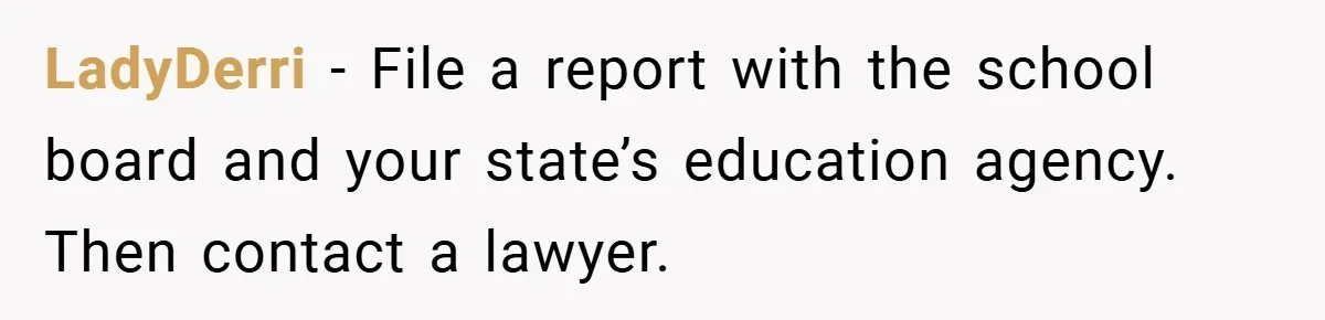 LadyDerri − File a report with the school board and your state’s education agency. Then contact a lawyer.