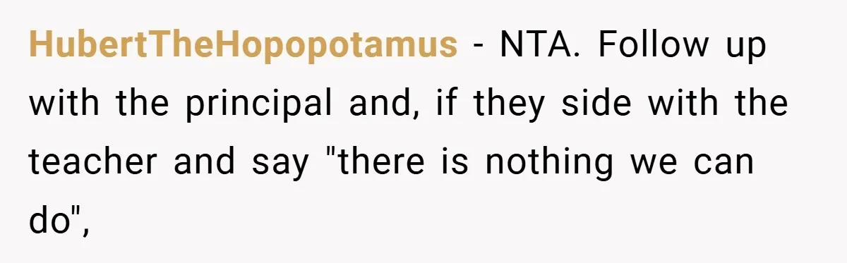 HubertTheHopopotamus − NTA. Follow up with the principal and, if they side with the teacher and say "there is nothing we can do",
