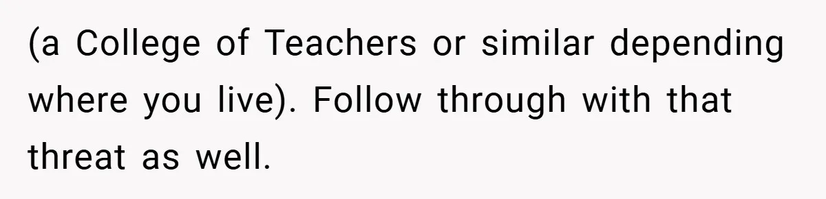 (a College of Teachers or similar depending where you live). Follow through with that threat as well.
