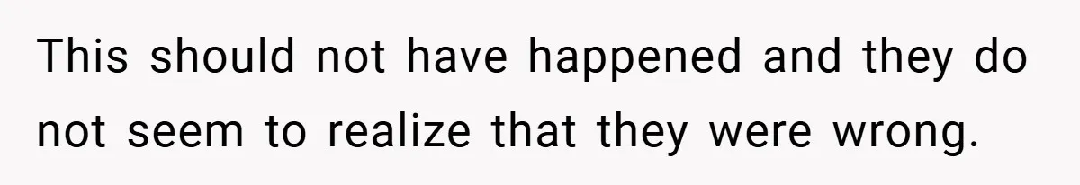 This should not have happened and they do not seem to realize that they were wrong.