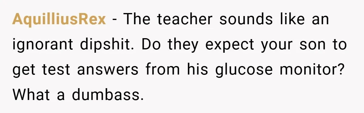 AquilliusRex − The teacher sounds like an ignorant dipshit. Do they expect your son to get test answers from his glucose monitor? What a dumbass.