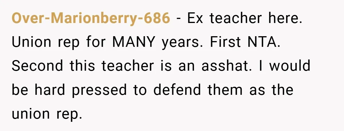 Over-Marionberry-686 − Ex teacher here. Union rep for MANY years. First NTA. Second this teacher is an asshat. I would be hard pressed to defend them as the union rep.