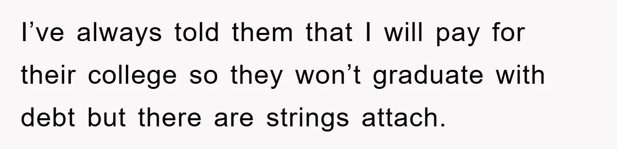 I’ve always told them that I will pay for their college so they won’t graduate with debt but there are strings attach.