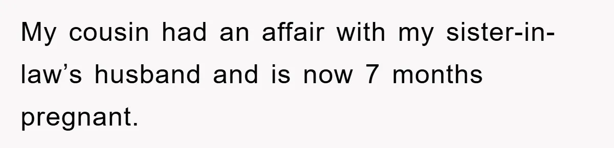 She Helped A Pregnant Cousin In Need… Until Her Husband Found Out Who The Father Was My cousin had an affair with my sister-in-law’s husband and is now 7 months pregnant.