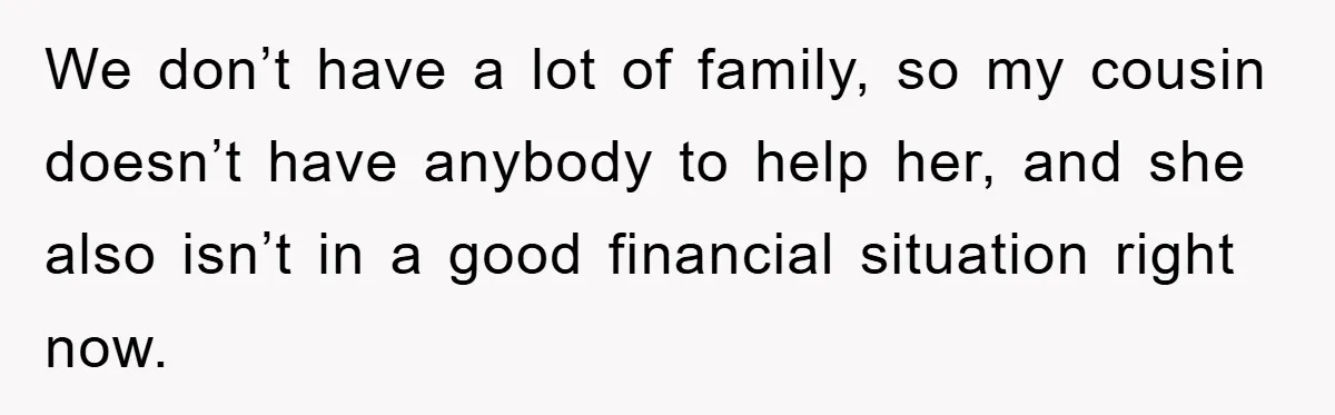 She Helped A Pregnant Cousin In Need… Until Her Husband Found Out Who The Father Was We don’t have a lot of family, so my cousin doesn’t have anybody to help her, and she also isn’t in a good financial situation right now.