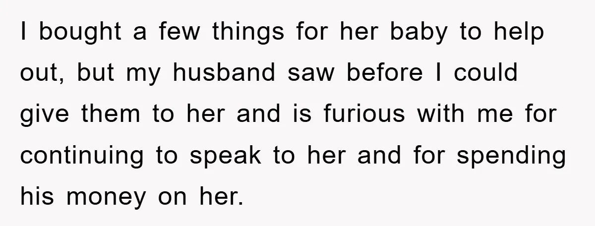 She Helped A Pregnant Cousin In Need… Until Her Husband Found Out Who The Father Was I bought a few things for her baby to help out, but my husband saw before I could give them to her and is furious with me for continuing to...