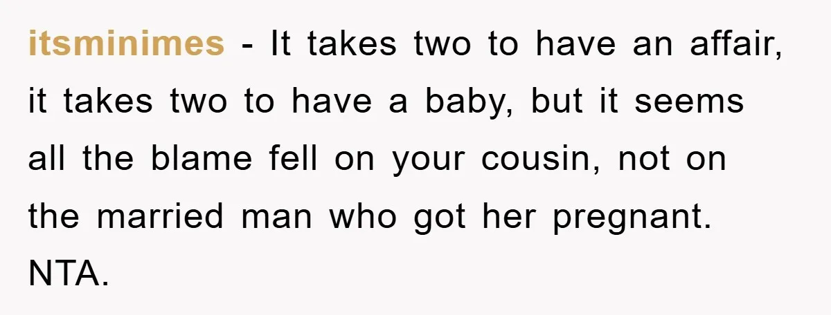 She Helped A Pregnant Cousin In Need… Until Her Husband Found Out Who The Father Was itsminimes − It takes two to have an affair, it takes two to have a baby, but it seems all the blame fell on your cousin, not on the married...