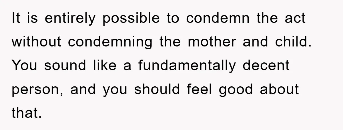 She Helped A Pregnant Cousin In Need… Until Her Husband Found Out Who The Father Was It is entirely possible to condemn the act without condemning the mother and child. You sound like a fundamentally decent person, and you should feel good about that.