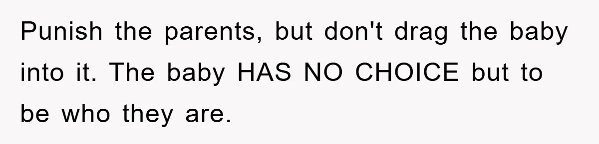 She Helped A Pregnant Cousin In Need… Until Her Husband Found Out Who The Father Was Punish the parents, but don't drag the baby into it. The baby HAS NO CHOICE but to be who they are.