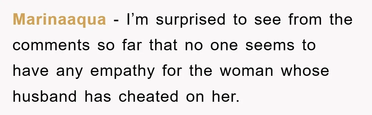 She Helped A Pregnant Cousin In Need… Until Her Husband Found Out Who The Father Was Marinaaqua − I’m surprised to see from the comments so far that no one seems to have any empathy for the woman whose husband has cheated on her.