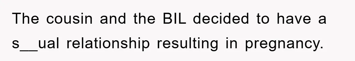 She Helped A Pregnant Cousin In Need… Until Her Husband Found Out Who The Father Was The cousin and the BIL decided to have a s__ual relationship resulting in pregnancy.