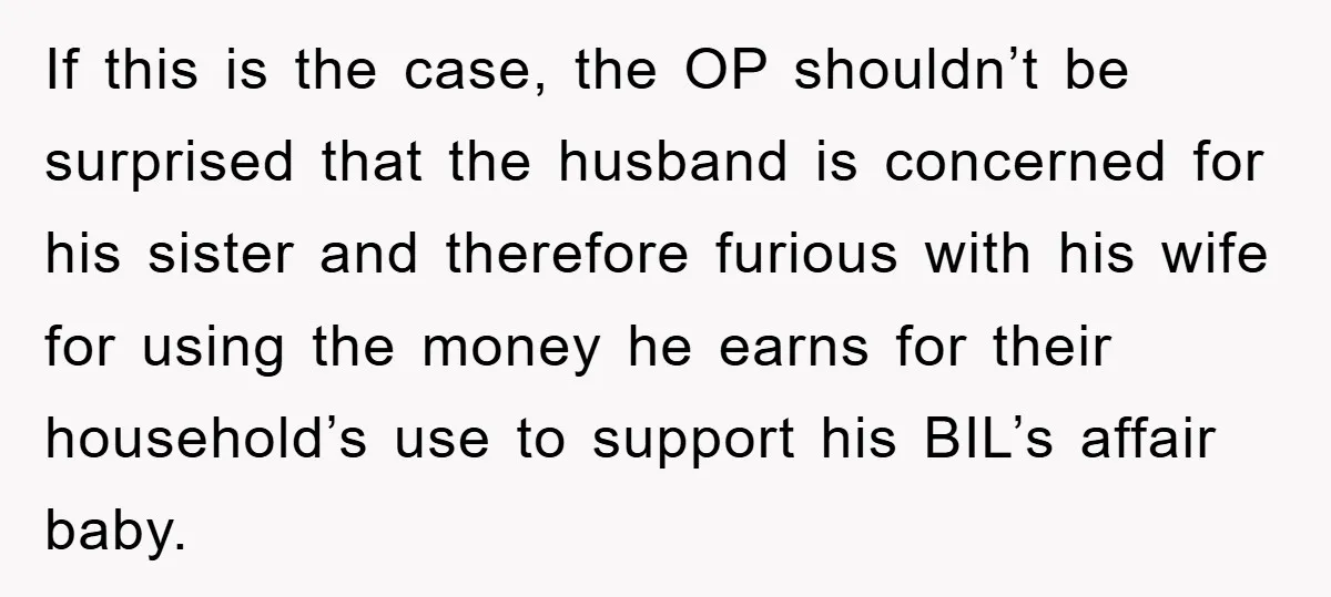 She Helped A Pregnant Cousin In Need… Until Her Husband Found Out Who The Father Was If this is the case, the OP shouldn’t be surprised that the husband is concerned for his sister and therefore furious with his wife for using the money he earns...