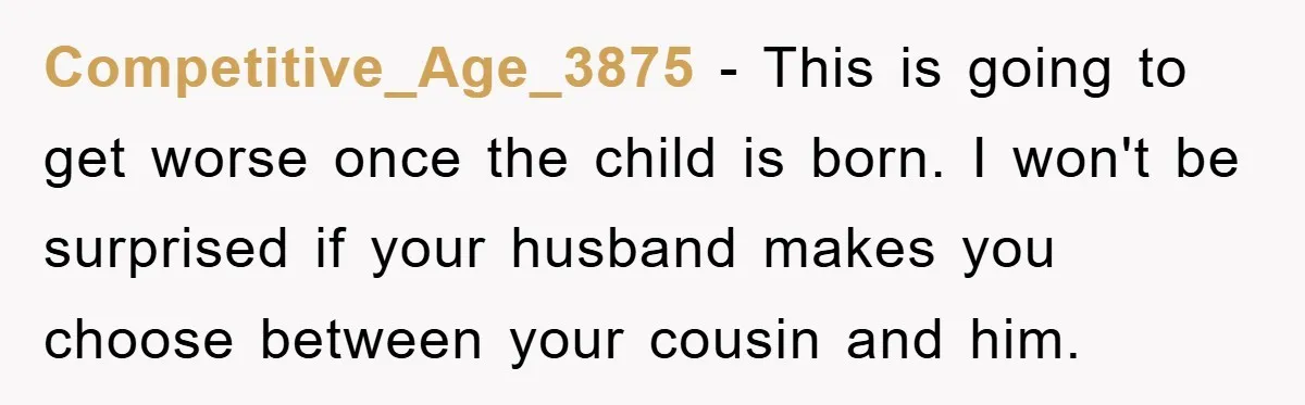 She Helped A Pregnant Cousin In Need… Until Her Husband Found Out Who The Father Was Competitive_Age_3875 − This is going to get worse once the child is born. I won't be surprised if your husband makes you choose between your cousin and him.