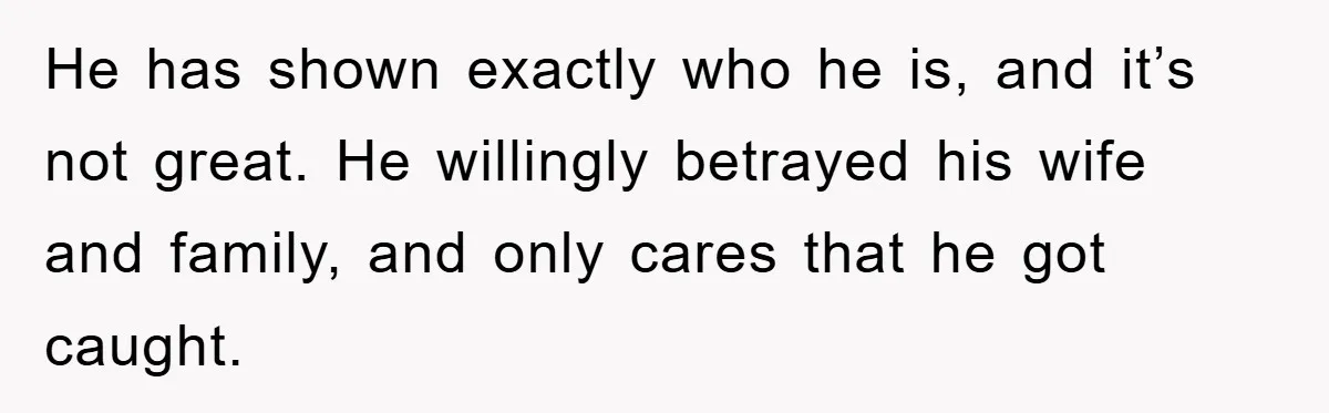 She Helped A Pregnant Cousin In Need… Until Her Husband Found Out Who The Father Was He has shown exactly who he is, and it’s not great. He willingly betrayed his wife and family, and only cares that he got caught.