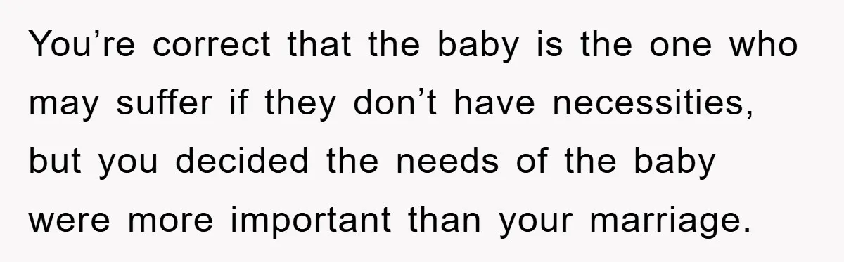 She Helped A Pregnant Cousin In Need… Until Her Husband Found Out Who The Father Was You’re correct that the baby is the one who may suffer if they don’t have necessities, but you decided the needs of the baby were more important than your marriage.