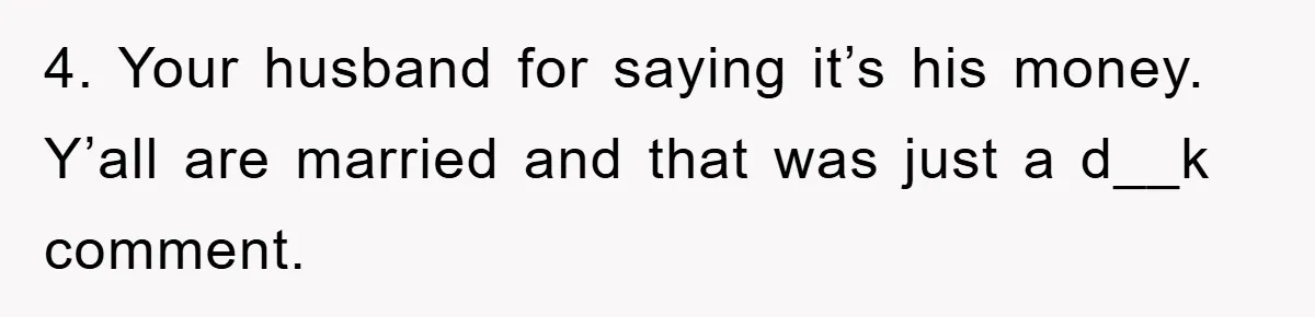 She Helped A Pregnant Cousin In Need… Until Her Husband Found Out Who The Father Was 4. Your husband for saying it’s his money. Y’all are married and that was just a d__k comment.