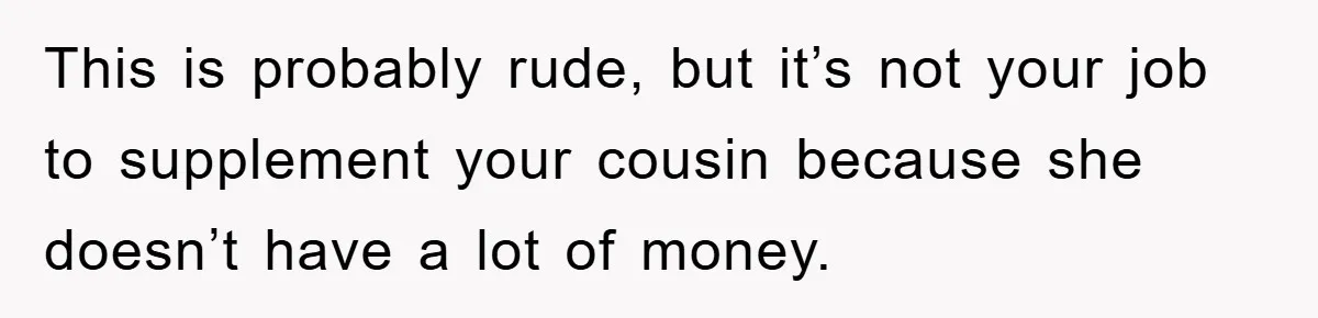 She Helped A Pregnant Cousin In Need… Until Her Husband Found Out Who The Father Was This is probably rude, but it’s not your job to supplement your cousin because she doesn’t have a lot of money.