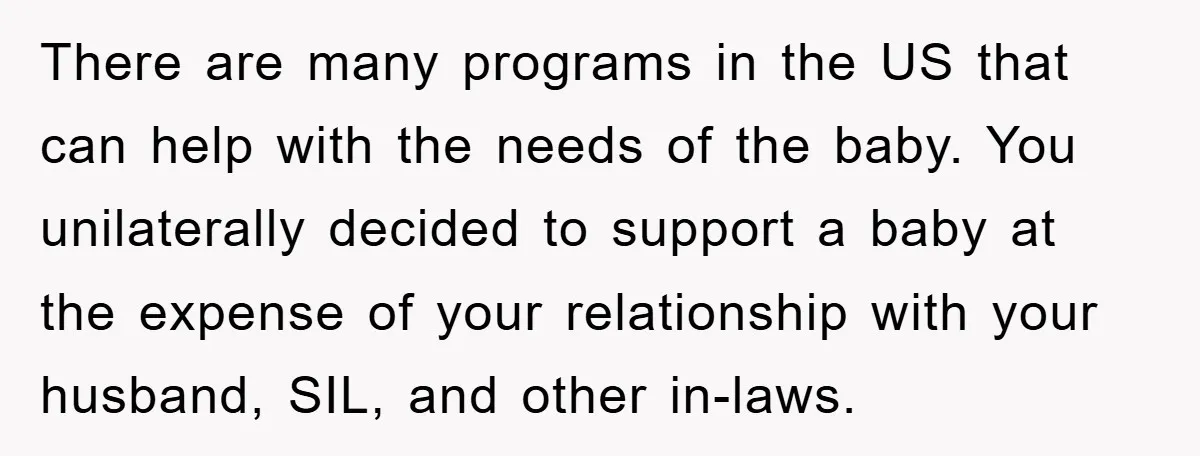 She Helped A Pregnant Cousin In Need… Until Her Husband Found Out Who The Father Was There are many programs in the US that can help with the needs of the baby. You unilaterally decided to support a baby at the expense of your relationship with...