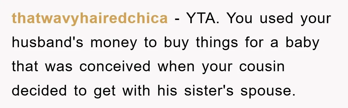 She Helped A Pregnant Cousin In Need… Until Her Husband Found Out Who The Father Was thatwavyhairedchica − YTA. You used your husband's money to buy things for a baby that was conceived when your cousin decided to get with his sister's spouse.