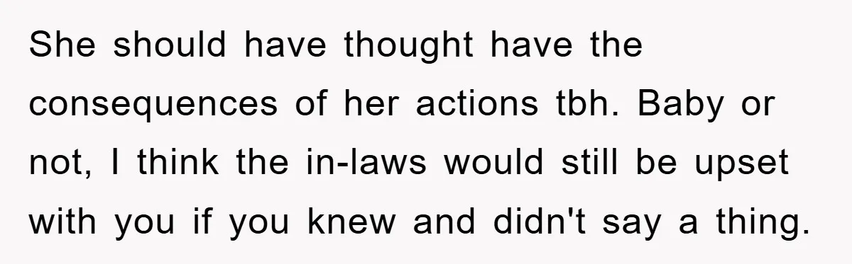She Helped A Pregnant Cousin In Need… Until Her Husband Found Out Who The Father Was She should have thought have the consequences of her actions tbh. Baby or not, I think the in-laws would still be upset with you if you knew and didn't say...