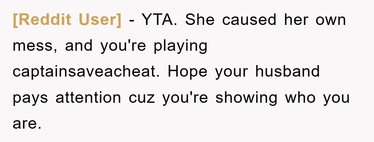[Reddit User] − YTA. She caused her own mess, and you're playing captainsaveacheat. Hope your husband pays attention cuz you're showing who you are.