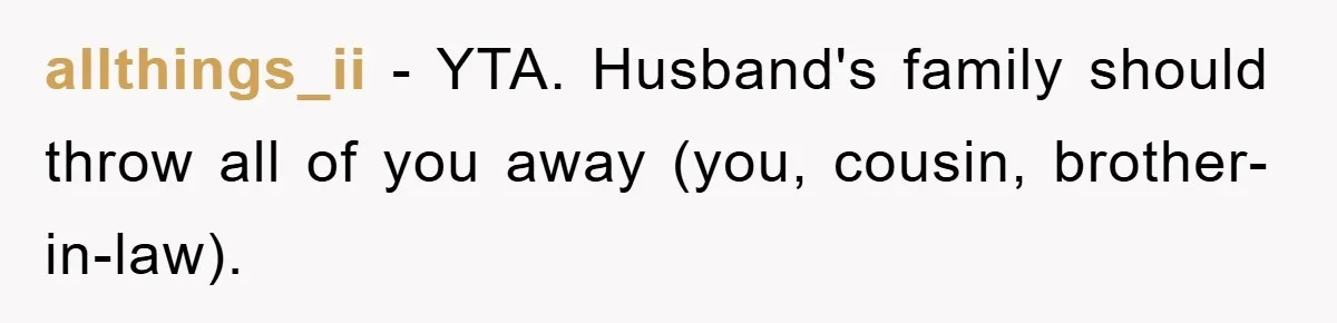 She Helped A Pregnant Cousin In Need… Until Her Husband Found Out Who The Father Was allthings_ii − YTA. Husband's family should throw all of you away (you, cousin, brother-in-law).