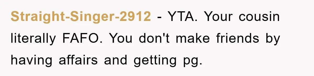 She Helped A Pregnant Cousin In Need… Until Her Husband Found Out Who The Father Was Straight-Singer-2912 − YTA. Your cousin literally FAFO. You don't make friends by having affairs and getting pg.