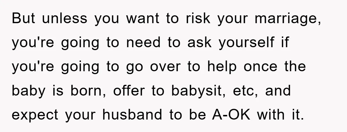 She Helped A Pregnant Cousin In Need… Until Her Husband Found Out Who The Father Was But unless you want to risk your marriage, you're going to need to ask yourself if you're going to go over to help once the baby is born, offer to...