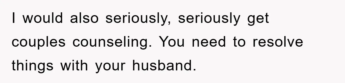 She Helped A Pregnant Cousin In Need… Until Her Husband Found Out Who The Father Was I would also seriously, seriously get couples counseling. You need to resolve things with your husband.