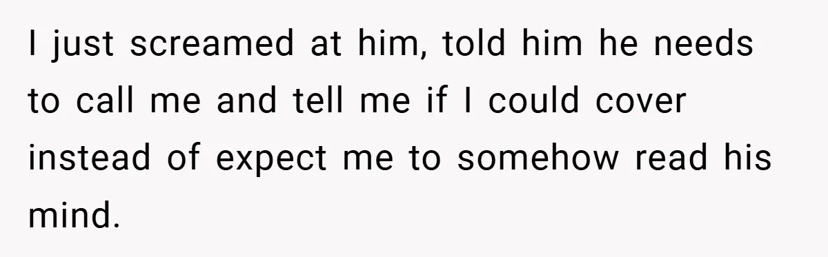 Manager Won’t Stop Calling Employee At 6 AM, So She Calls Him At 3:30 AM Instead I just screamed at him, told him he needs to call me and tell me if I could cover instead of expect me to somehow read his mind.