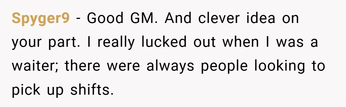 Manager Won’t Stop Calling Employee At 6 AM, So She Calls Him At 3:30 AM Instead Spyger9 − Good GM. And clever idea on your part. I really lucked out when I was a waiter; there were always people looking to pick up shifts.
