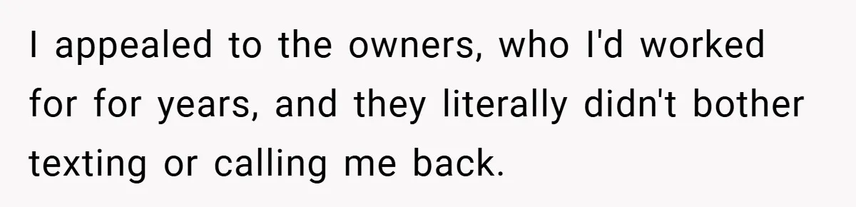 Manager Won’t Stop Calling Employee At 6 AM, So She Calls Him At 3:30 AM Instead I appealed to the owners, who I'd worked for for years, and they literally didn't bother texting or calling me back.