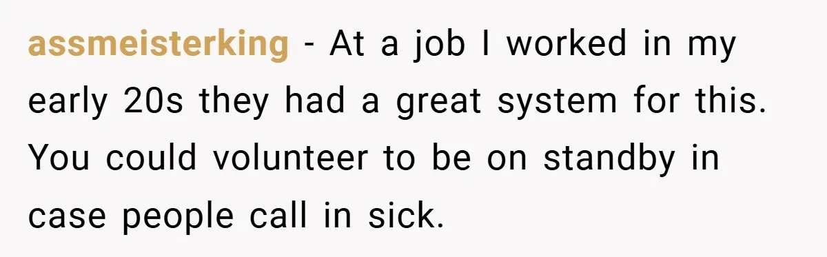 Manager Won’t Stop Calling Employee At 6 AM, So She Calls Him At 3:30 AM Instead assmeisterking − At a job I worked in my early 20s they had a great system for this. You could volunteer to be on standby in case people call in...