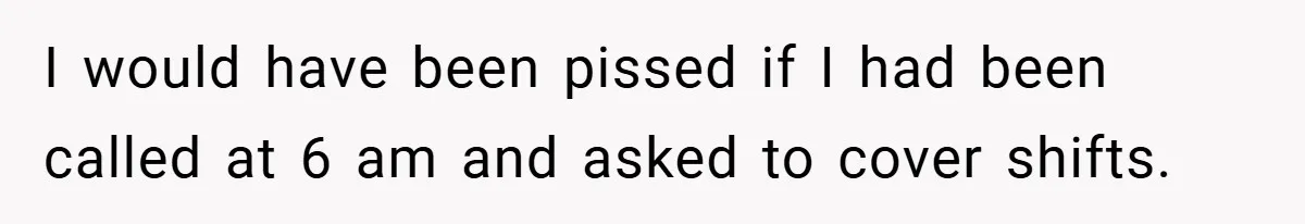 Manager Won’t Stop Calling Employee At 6 AM, So She Calls Him At 3:30 AM Instead I would have been pissed if I had been called at 6 am and asked to cover shifts.